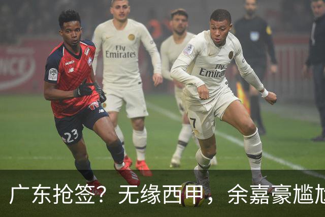 广东抢签？无缘西甲，余嘉豪尴尬，下家3选1，朱芳雨官宣表态