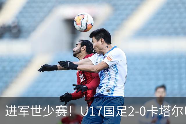 进军世少赛！U17国足2-0卡塔尔U17小组出线 何思凡破门张伯霖建功